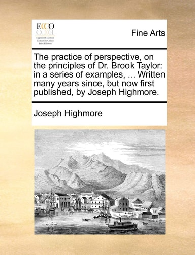 The practice of perspective, on the principles of Dr. Brook Taylor: in a series of examples, ... Written many years since, but now first published, by Joseph Highmore.