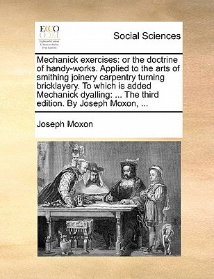 Mechanick exercises: or the doctrine of handy-works. Applied to the arts of smithing joinery carpentry turning bricklayery. To which is added ... ... The third edition. By Joseph Moxon, ...