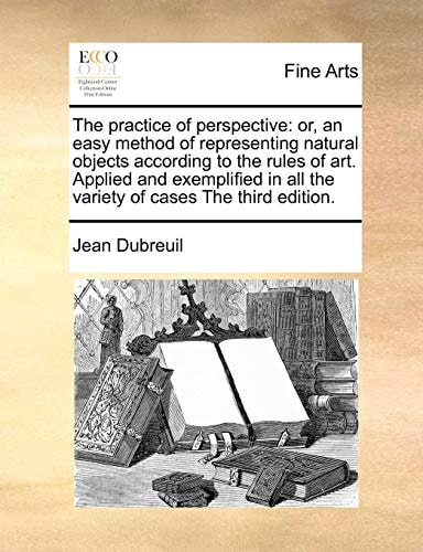 The practice of perspective: or, an easy method of representing natural objects according to the rules of art. Applied and exemplified in all the variety of cases The third edition.