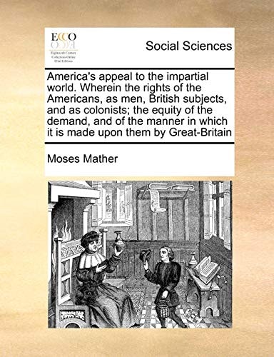 America's appeal to the impartial world. Wherein the rights of the Americans, as men, British subjects, and as colonists; the equity of the demand, ... which it is made upon them by Great-Britain