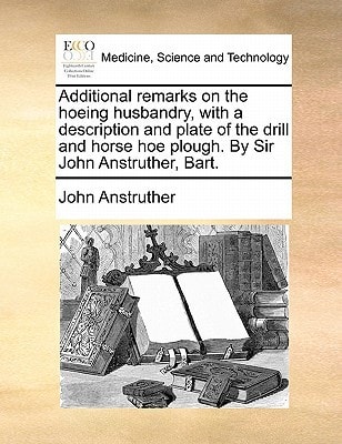 Additional remarks on the hoeing husbandry, with a description and plate of the drill and horse hoe plough. By Sir John Anstruther, Bart.