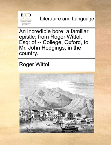 An incredible bore: a familiar epistle; from Roger Wittol, Esq: of -- College, Oxford, to Mr. John Hedgings, in the country.