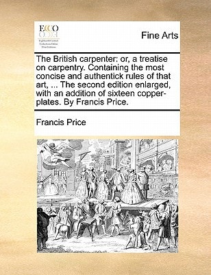 The British carpenter: or, a treatise on carpentry. Containing the most concise and authentick rules of that art, ... The second edition enlarged, ... of sixteen copper-plates. By Francis Price.