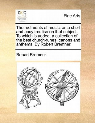 The rudiments of music: or, a short and easy treatise on that subject. To which is added, a collection of the best church-tunes, canons and anthems. By Robert Bremner.