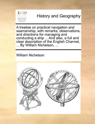 A treatise on practical navigation and seamanship, with remarks, observations, and directions for managing and conducting a ship ... And also, a full ... Channel, ... By William Nichelson, ...