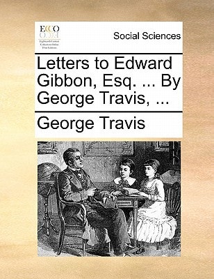 Letters to Edward Gibbon, Esq. ... By George Travis, ...