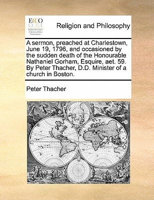 A sermon, preached at Charlestown, June 19, 1796, and occasioned by the sudden death of the Honourable Nathaniel Gorham, Esquire, aet. 59. By Peter Thacher, D.D. Minister of a church in Boston.