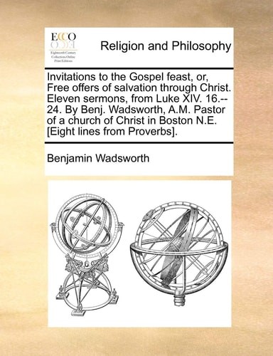 Invitations to the Gospel feast, or, Free offers of salvation through Christ. Eleven sermons, from Luke XIV. 16.--24. By Benj. Wadsworth, A.M. Pastor ... in Boston N.E. [Eight lines from Proverbs].