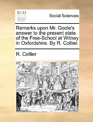 Remarks upon Mr. Goole's answer to the present state of the Free-School at Witney in Oxfordshire. By R. Collier.