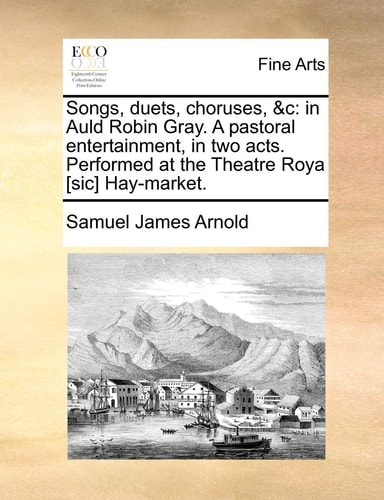 Songs, duets, choruses, &c: in Auld Robin Gray. A pastoral entertainment, in two acts. Performed at the Theatre Roya [sic] Hay-market.