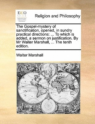 The Gospel-mystery of sanctification, opened, in sundry practical directions: ... To which is added, a sermon on justification. By Mr Walter Marshall, ... The tenth edition.