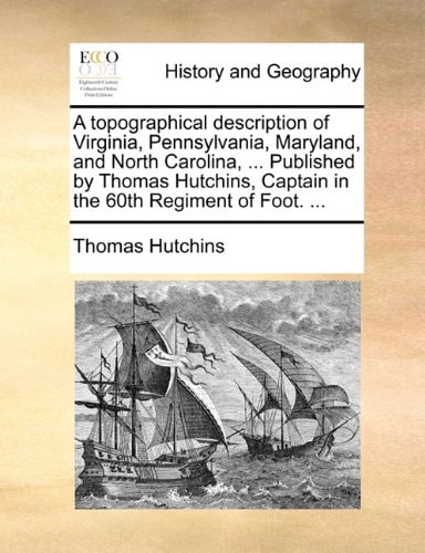 A topographical description of Virginia, Pennsylvania, Maryland, and North Carolina, ... Published by Thomas Hutchins, Captain in the 60th Regiment of Foot. ...