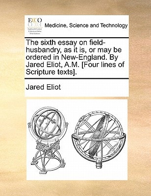The sixth essay on field-husbandry, as it is, or may be ordered in New-England. By Jared Eliot, A.M. [Four lines of Scripture texts].