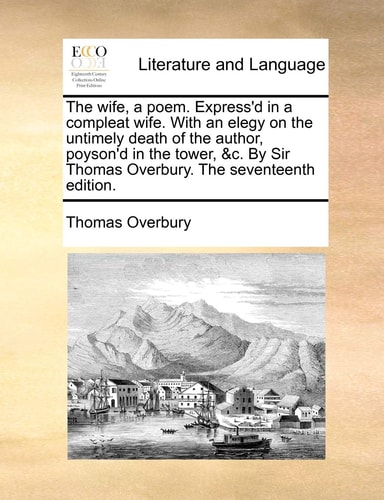 The wife, a poem. Express'd in a compleat wife. With an elegy on the untimely death of the author, poyson'd in the tower, &c. By Sir Thomas Overbury. The seventeenth edition.