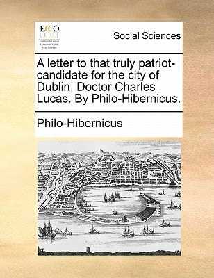 A letter to that truly patriot-candidate for the city of Dublin, Doctor Charles Lucas. By Philo-Hibernicus.