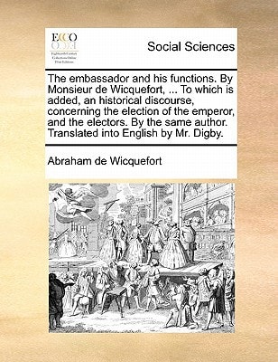 The embassador and his functions. By Monsieur de Wicquefort, ... To which is added, an historical discourse, concerning the election of the emperor, ... author. Translated into English by Mr. Digby.