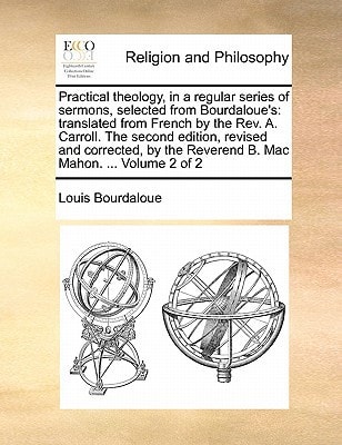 Practical theology, in a regular series of sermons, selected from Bourdaloue's: translated from French by the Rev. A. Carroll. The second edition, ... the Reverend B. Mac Mahon. ... Volume 2 of 2