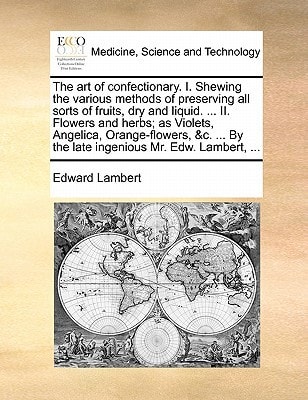 The art of confectionary. I. Shewing the various methods of preserving all sorts of fruits, dry and liquid. ... II. Flowers and herbs; as Violets, ... By the late ingenious Mr. Edw. Lambert, ...