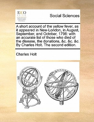 A short account of the yellow fever, as it appeared in New-London, in August, September, and October, 1798: with an accurate list of those who died of ... &c. &c. By Charles Holt. The second edition.