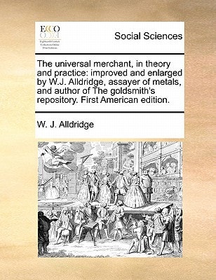 The universal merchant, in theory and practice: improved and enlarged by W.J. Alldridge, assayer of metals, and author of The goldsmith's repository. First American edition.