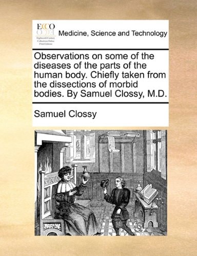 Observations on some of the diseases of the parts of the human body. Chiefly taken from the dissections of morbid bodies. By Samuel Clossy, M.D.