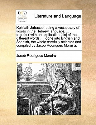 Kehilath Jahacob: being a vocabulary of words in the Hebrew language, ... together with an explination [sic] of the different words, ... done into ... and compiled by Jacob Rodrigues Moreira.