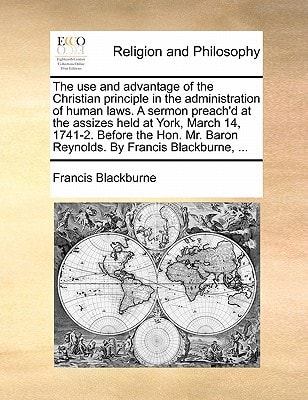 The use and advantage of the Christian principle in the administration of human laws. A sermon preach'd at the assizes held at York, March 14, 1741-2. ... Baron Reynolds. By Francis Blackburne, ...