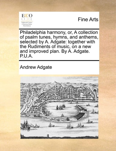 Philadelphia harmony, or, A collection of psalm tunes, hymns, and anthems, selected by A. Adgate: together with the Rudiments of music, on a new and improved plan. By A. Adgate. P.U.A.