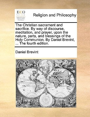 The Christian sacrament and sacrifice. By way of discourse, meditation, and prayer, upon the nature, parts, and blessings of the Holy Communion. By Daniel Brevint, ... The fourth edition.