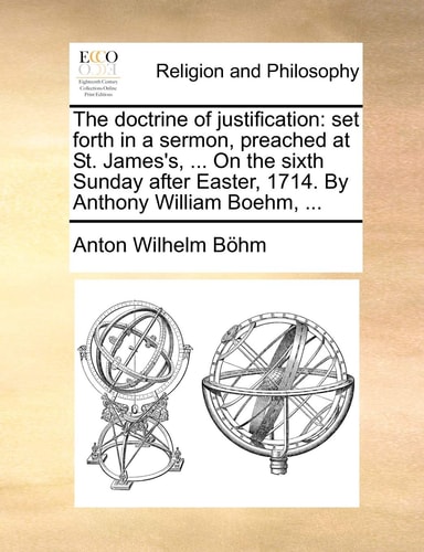 The doctrine of justification: set forth in a sermon, preached at St. James's, ... On the sixth Sunday after Easter, 1714. By Anthony William Boehm, ...