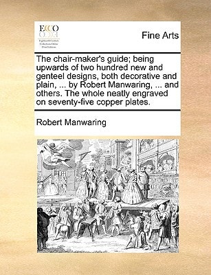 The chair-maker's guide; being upwards of two hundred new and genteel designs, both decorative and plain, ... by Robert Manwaring, ... and others. The ... engraved on seventy-five copper plates.