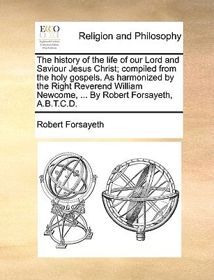 The history of the life of our Lord and Saviour Jesus Christ; compiled from the holy gospels. As harmonized by the Right Reverend William Newcome, ... By Robert Forsayeth, A.B.T.C.D.