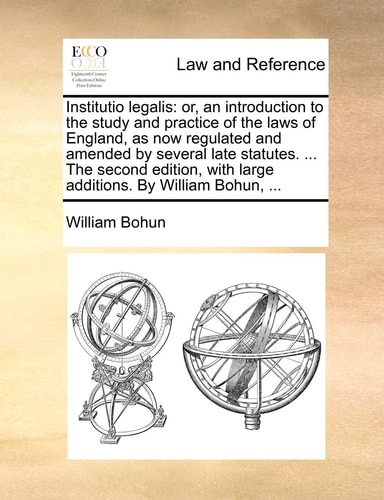 Institutio legalis: or, an introduction to the study and practice of the laws of England, as now regulated and amended by several late statutes. ... ... with large additions. By William Bohun, ...