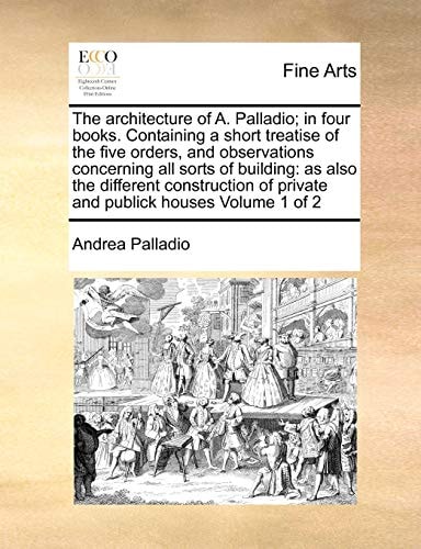 The architecture of A. Palladio; in four books. Containing a short treatise of the five orders, and observations concerning all sorts of building: as ... of private and publick houses Volume 1 of 2