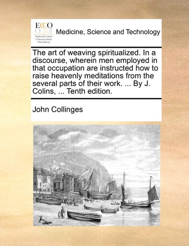 The art of weaving spiritualized. In a discourse, wherein men employed in that occupation are instructed how to raise heavenly meditations from the ... work. ... By J. Colins, ... Tenth edition.