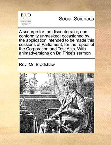 A scourge for the dissenters: or, non-conformity unmasked: occasioned by the application intended to be made this sessions of Parliament, for the ... With animadversions on Dr. Price's sermon