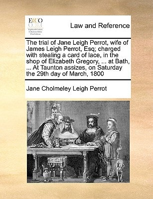 The trial of Jane Leigh Perrot, wife of James Leigh Perrot, Esq; charged with stealing a card of lace, in the shop of Elizabeth Gregory, ... at Bath, ... on Saturday the 29th day of March, 1800