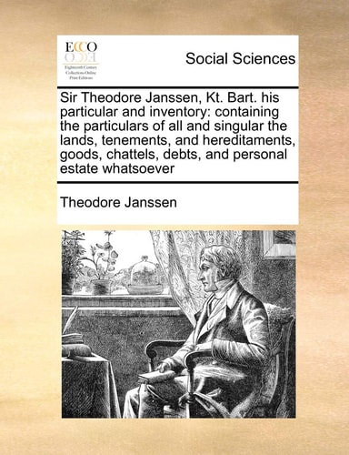 Sir Theodore Janssen, Kt. Bart. his particular and inventory: containing the particulars of all and singular the lands, tenements, and hereditaments, ... debts, and personal estate whatsoever