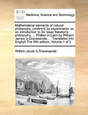 Mathematical elements of natural philosophy, confirm'd by experiments: or, an introduction to Sir Isaac Newton's philosophy. ... Written in Latin by ... English The fifth edition. Volume 1 of 2