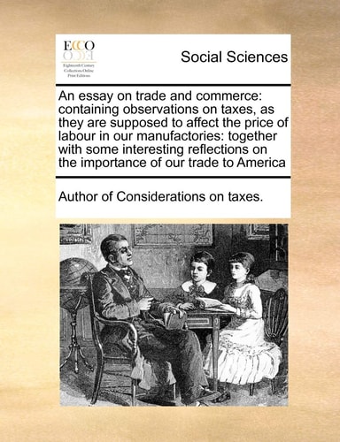 An essay on trade and commerce: containing observations on taxes, as they are supposed to affect the price of labour in our manufactories: together ... on the importance of our trade to America
