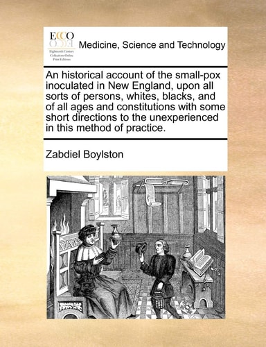 An historical account of the small-pox inoculated in New England, upon all sorts of persons, whites, blacks, and of all ages and constitutions with ... the unexperienced in this method of practice.