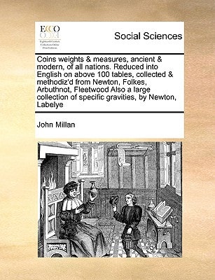 Coins weights & measures, ancient & modern, of all nations. Reduced into English on above 100 tables, collected & methodiz'd from Newton, Folkes, ... of specific gravities, by Newton, Labelye