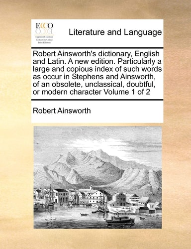 Robert Ainsworth's dictionary, English and Latin. A new edition. Particularly a large and copious index of such words as occur in Stephens and ... doubtful, or modern character Volume 1 of 2