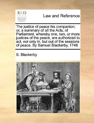 The justice of peace his companion; or, a summary of all the Acts, of Parliament, whereby one, two, or more justices of the peace, are authorized to ... sessions of peace. By Samuel Blackerby, 1748