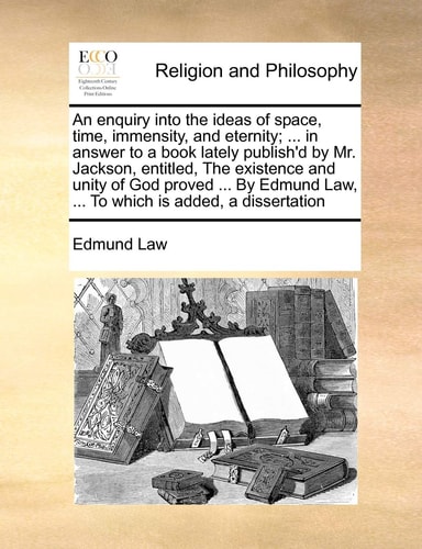 An enquiry into the ideas of space, time, immensity, and eternity; ... in answer to a book lately publish'd by Mr. Jackson, entitled, The existence ... Law, ... To which is added, a dissertation