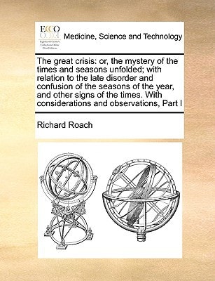 The great crisis: or, the mystery of the times and seasons unfolded; with relation to the late disorder and confusion of the seasons of the year, and ... With considerations and observations, Part I