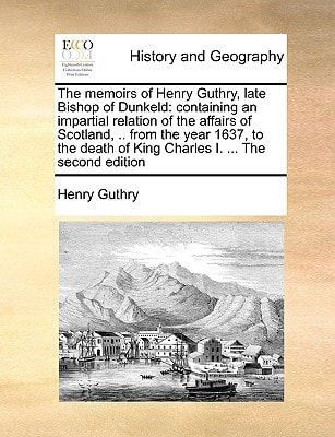 The memoirs of Henry Guthry, late Bishop of Dunkeld: containing an impartial relation of the affairs of Scotland, .. from the year 1637, to the death of King Charles I. ... The second edition