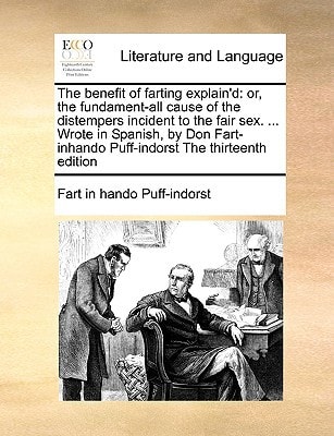 The benefit of farting explain'd: or, the fundament-all cause of the distempers incident to the fair sex. ... Wrote in Spanish, by Don Fart-inhando Puff-indorst The thirteenth edition