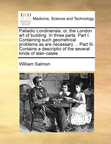 Palladio Londinensis: or, the London art of building. In three parts. Part I. Containing such geometrical problems as are necessary ... Part III. ... of the several kinds of stair-cases