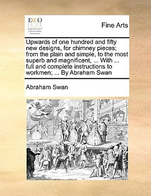 Upwards of one hundred and fifty new designs, for chimney pieces; from the plain and simple, to the most superb and magnificent, ... With ... full and ... instructions to workmen; ... By Abraham Swan